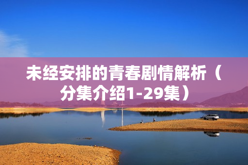 未经安排的青春剧情解析（分集介绍1-29集）