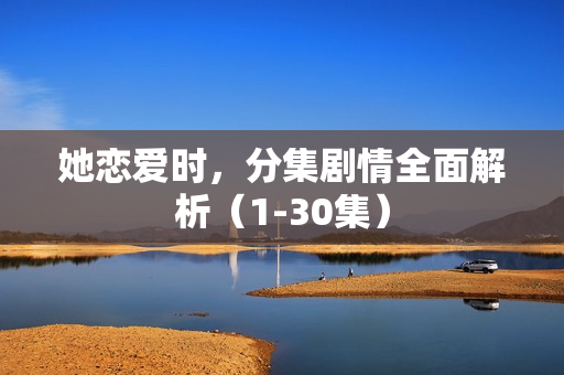 她恋爱时，分集剧情全面解析（1-30集）