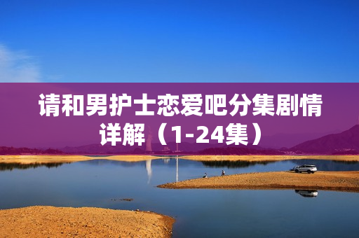 请和男护士恋爱吧分集剧情详解（1-24集）