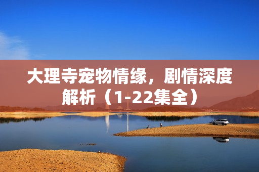 大理寺宠物情缘，剧情深度解析（1-22集全）