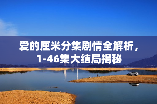 爱的厘米分集剧情全解析，1-46集大结局揭秘