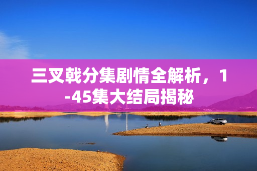 三叉戟分集剧情全解析，1-45集大结局揭秘