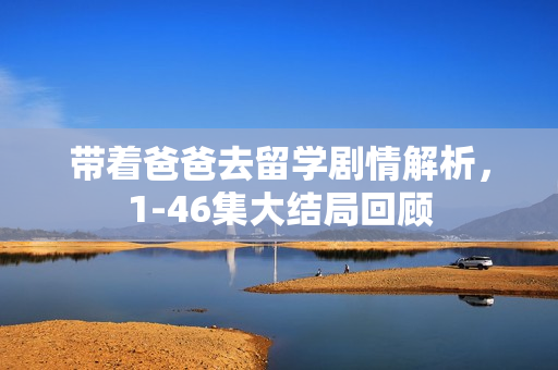 带着爸爸去留学剧情解析，1-46集大结局回顾