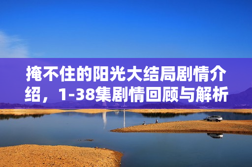 掩不住的阳光大结局剧情介绍，1-38集剧情回顾与解析