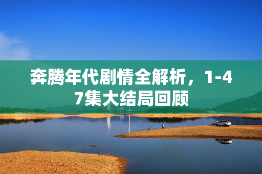 奔腾年代剧情全解析，1-47集大结局回顾
