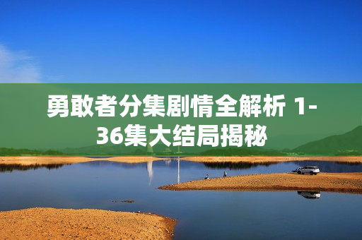 勇敢者分集剧情全解析 1-36集大结局揭秘