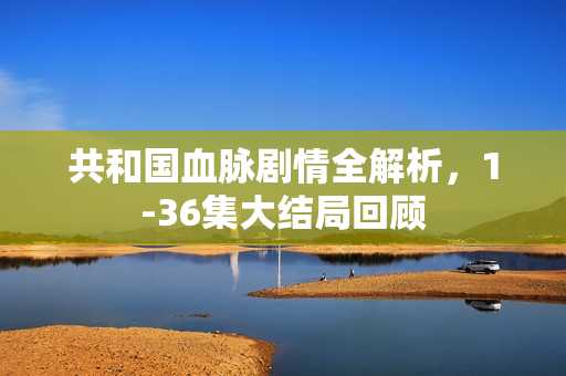 共和国血脉剧情全解析，1-36集大结局回顾