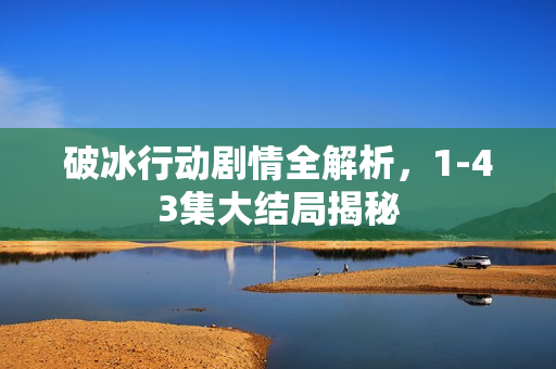 破冰行动剧情全解析，1-43集大结局揭秘