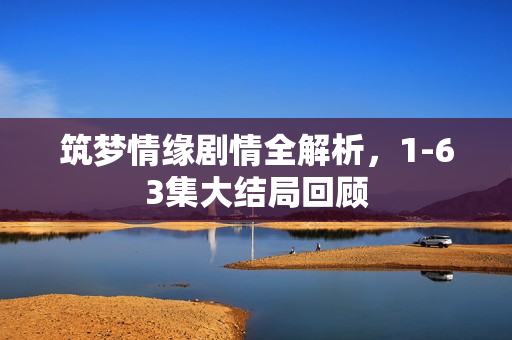 筑梦情缘剧情全解析，1-63集大结局回顾