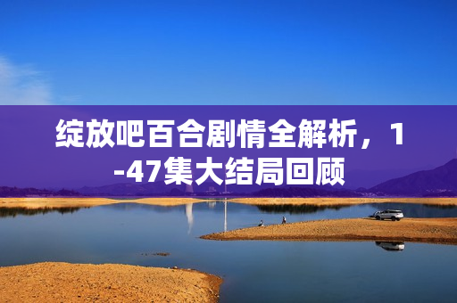绽放吧百合剧情全解析，1-47集大结局回顾