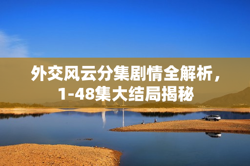 外交风云分集剧情全解析，1-48集大结局揭秘