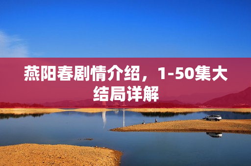 燕阳春剧情介绍，1-50集大结局详解