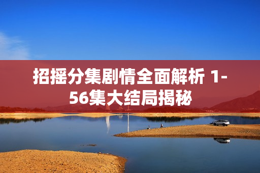 招摇分集剧情全面解析 1-56集大结局揭秘