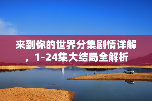 来到你的世界分集剧情详解，1-24集大结局全解析