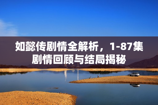 如懿传剧情全解析,1-87集剧情回顾与结局揭秘 如懿传剧情全解析,1-87集剧情回顾与结局揭秘