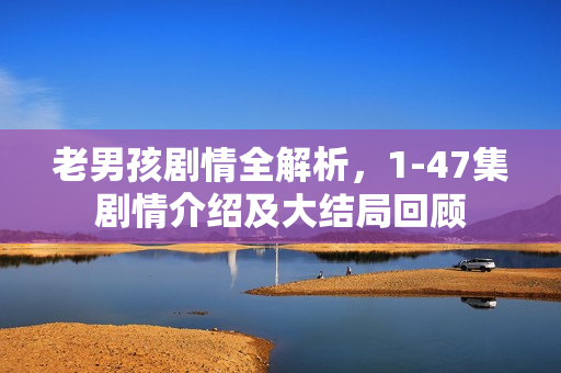 老男孩剧情全解析，1-47集剧情介绍及大结局回顾