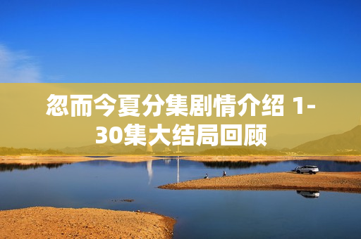 忽而今夏分集剧情介绍 1-30集大结局回顾