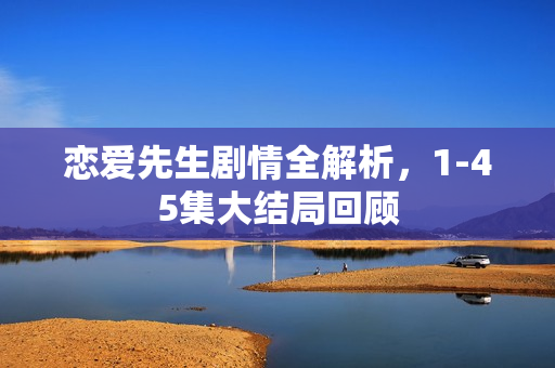 恋爱先生剧情全解析，1-45集大结局回顾