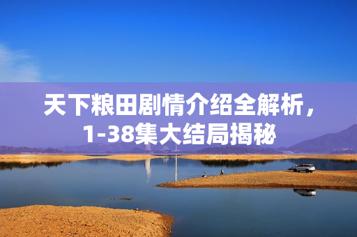 天下粮田剧情介绍全解析，1-38集大结局揭秘