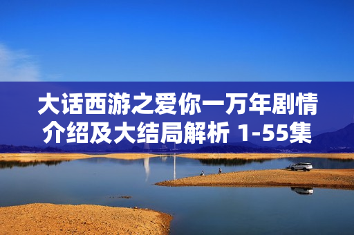 大话西游之爱你一万年剧情介绍及大结局解析 1-55集分集剧情回顾