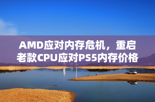 AMD应对内存危机，重启老款CPU应对PS5内存价格飙升挑战