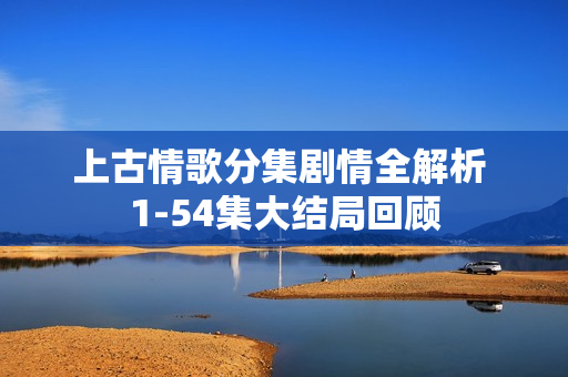 上古情歌分集剧情全解析 1-54集大结局回顾