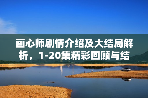 画心师剧情介绍及大结局解析，1-20集精彩回顾与结局揭秘