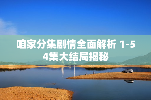 咱家分集剧情全面解析 1-54集大结局揭秘