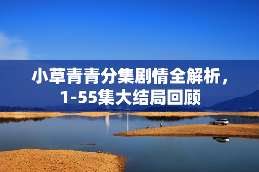 小草青青分集剧情全解析，1-55集大结局回顾