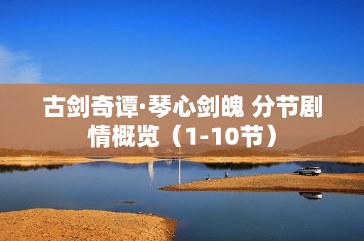 古剑奇谭·琴心剑魄 分节剧情概览（1-10节）