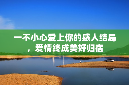 一不小心爱上你的感人结局，爱情终成美好归宿
