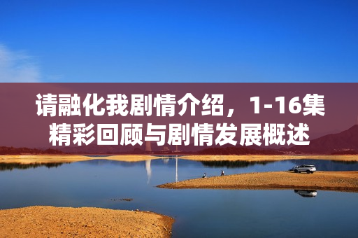 请融化我剧情介绍，1-16集精彩回顾与剧情发展概述