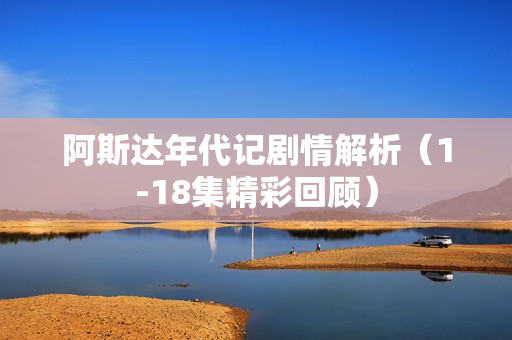 阿斯达年代记剧情解析（1-18集精彩回顾）