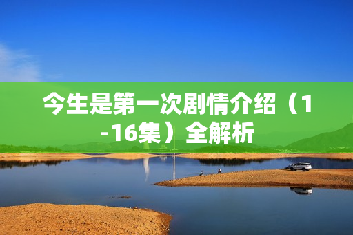 今生是第一次剧情介绍（1-16集）全解析