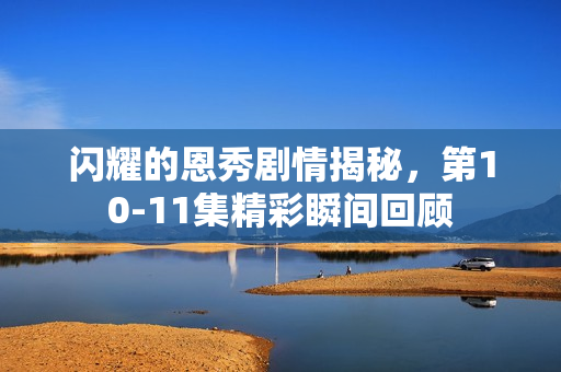 闪耀的恩秀剧情揭秘，第10-11集精彩瞬间回顾