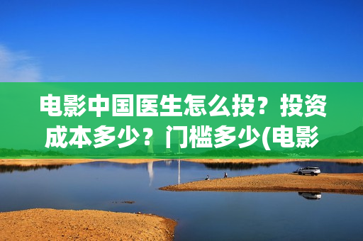 电影中国医生怎么投？投资成本多少？门槛多少(电影中国医生知乎)