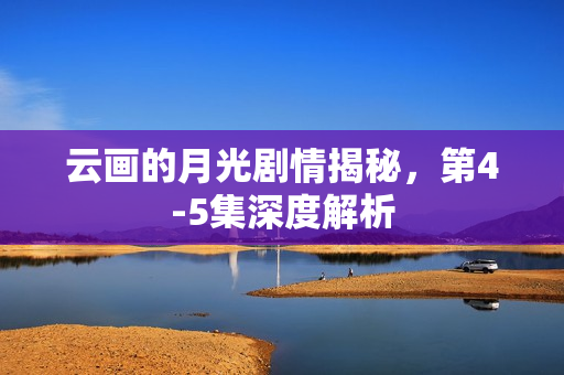 云画的月光剧情揭秘，第4-5集深度解析