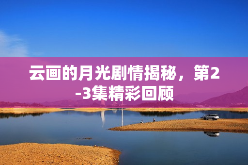 云画的月光剧情揭秘，第2-3集精彩回顾