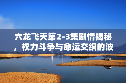 六龙飞天第2-3集剧情揭秘，权力斗争与命运交织的波澜万丈