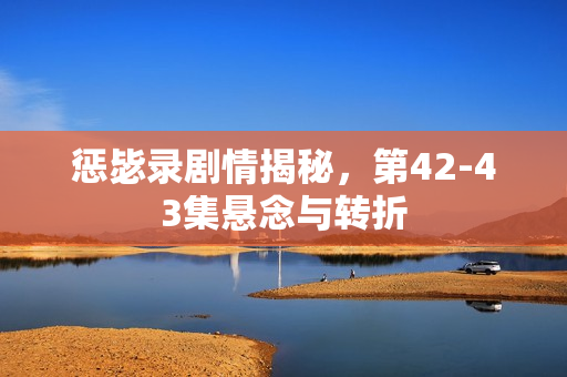 惩毖录剧情揭秘，第42-43集悬念与转折