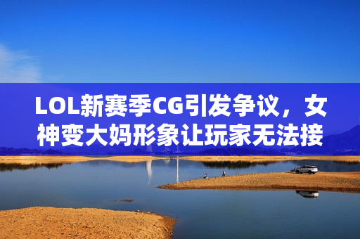 LOL新赛季CG引发争议，女神变大妈形象让玩家无法接受