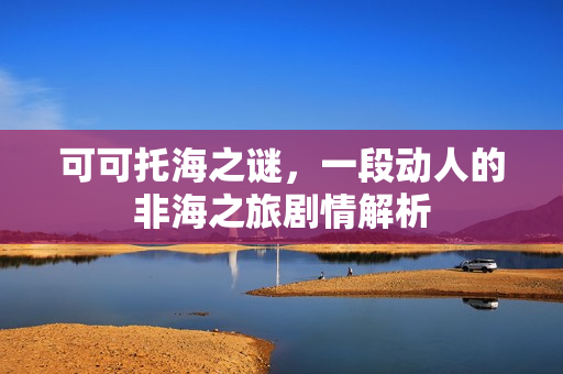 可可托海之谜，一段动人的非海之旅剧情解析