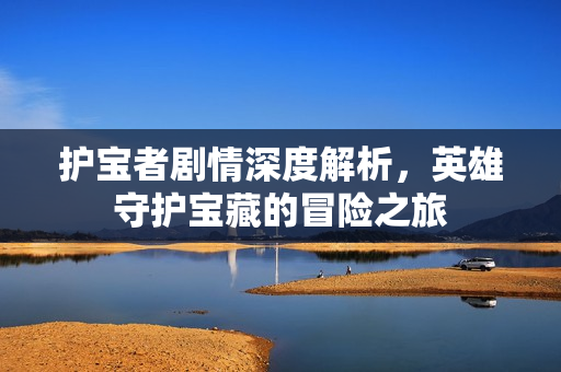 护宝者剧情深度解析，英雄守护宝藏的冒险之旅