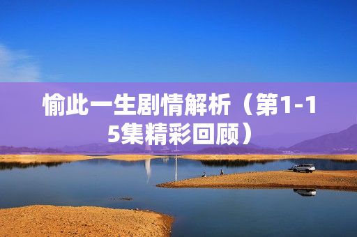 愉此一生剧情解析（第1-15集精彩回顾）