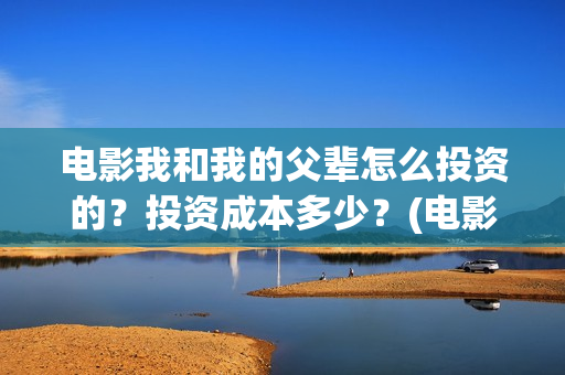 电影我和我的父辈怎么投资的？投资成本多少？(电影我和我的父辈简介)