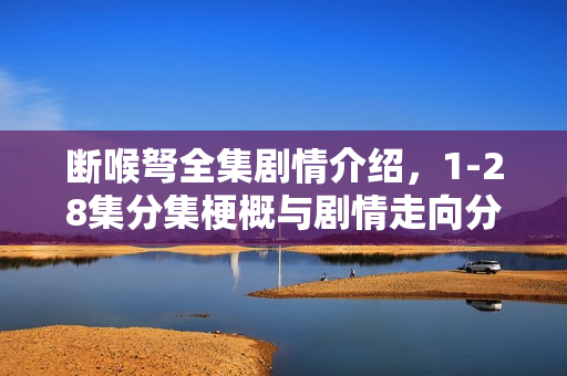 断喉弩全集剧情介绍，1-28集分集梗概与剧情走向分析