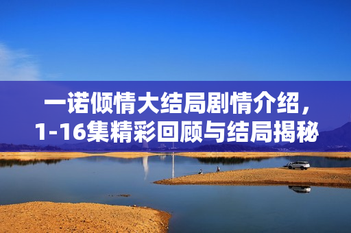 一诺倾情大结局剧情介绍，1-16集精彩回顾与结局揭秘