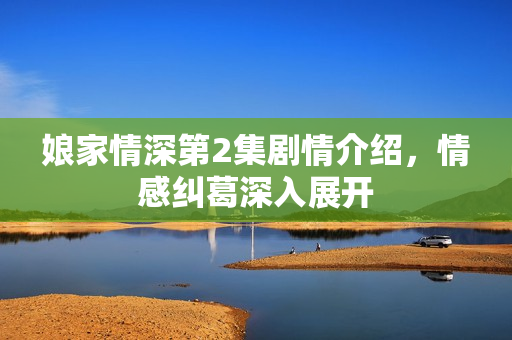 娘家情深第2集剧情介绍，情感纠葛深入展开