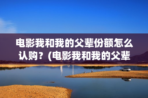 电影我和我的父辈份额怎么认购？(电影我和我的父辈免费观看完整版)