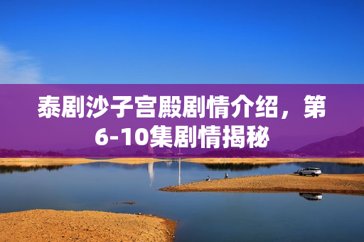 泰剧沙子宫殿剧情介绍，第6-10集剧情揭秘